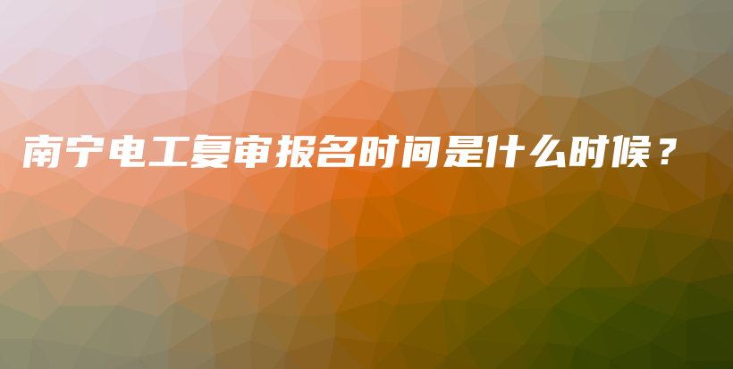 南宁电工复审报名时间是什么时候？插图