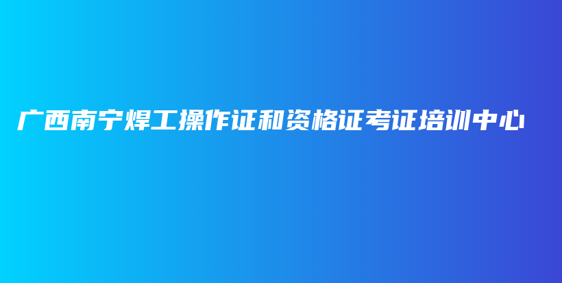 广西南宁焊工操作证和资格证考证培训中心插图