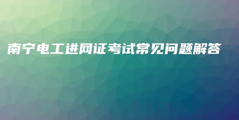 南宁电工进网证考试常见问题解答插图