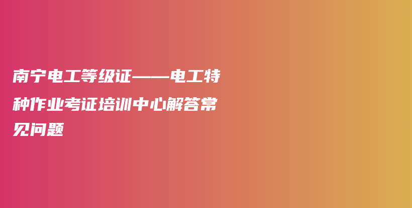 南宁电工等级证——电工特种作业考证培训中心解答常见问题插图