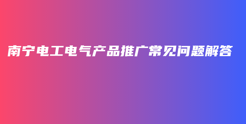 南宁电工电气产品推广常见问题解答插图