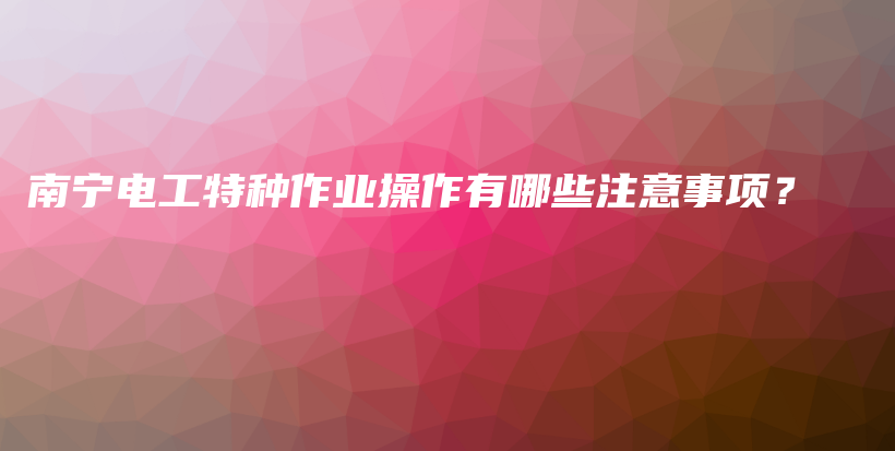 南宁电工特种作业操作有哪些注意事项？插图