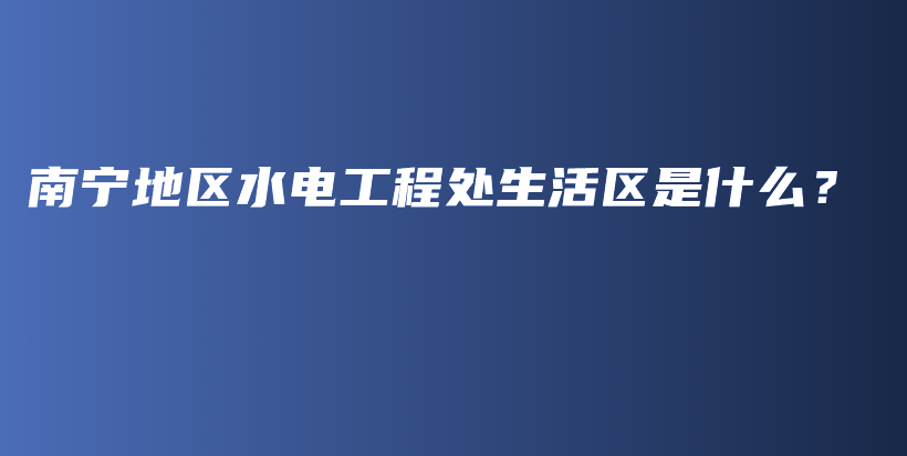 南宁地区水电工程处生活区是什么？插图