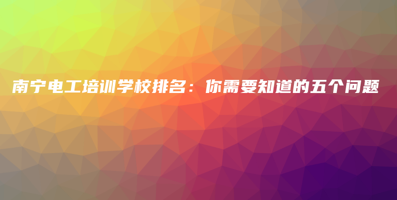 南宁电工培训学校排名：你需要知道的五个问题插图