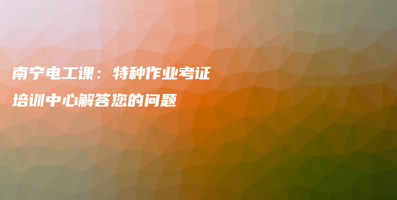 南宁电工课：特种作业考证培训中心解答您的问题插图