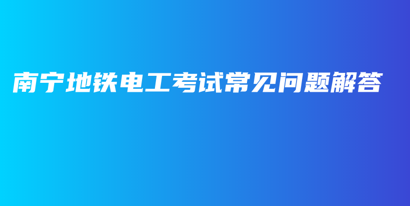 南宁地铁电工考试常见问题解答插图