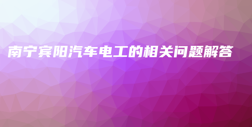 南宁宾阳汽车电工的相关问题解答插图