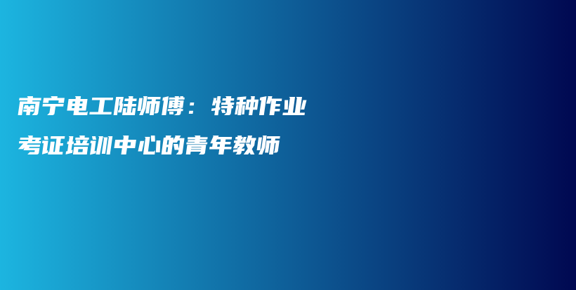 南宁电工陆师傅：特种作业考证培训中心的青年教师插图